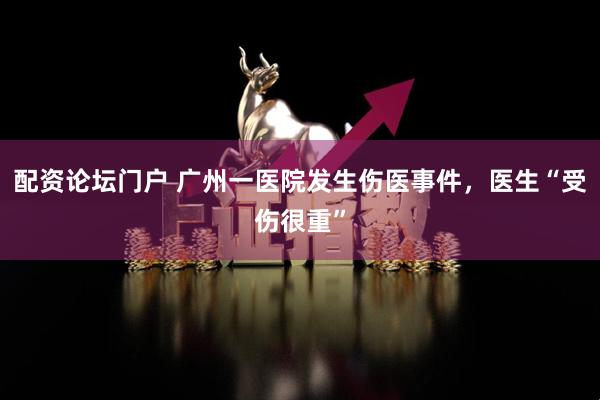 配资论坛门户 广州一医院发生伤医事件，医生“受伤很重”