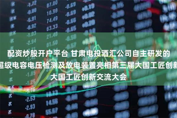 配资炒股开户平台 甘肃电投酒汇公司自主研发的风电机组超级电容电压检测及放电装置亮相第三届大国工匠创新交流大会