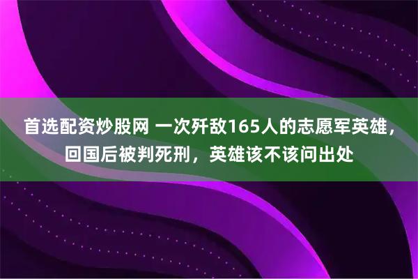 首选配资炒股网 一次歼敌165人的志愿军英雄，回国后被判死刑，英雄该不该问出处