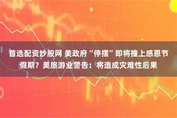 首选配资炒股网 美政府“停摆”即将撞上感恩节假期？美旅游业警告：将造成灾难性后果