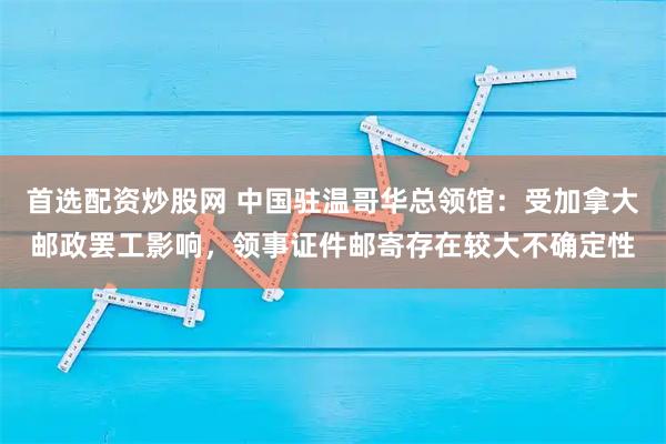 首选配资炒股网 中国驻温哥华总领馆：受加拿大邮政罢工影响，领事证件邮寄存在较大不确定性