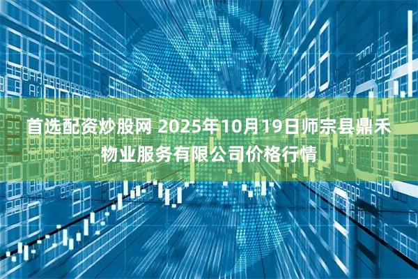 首选配资炒股网 2025年10月19日师宗县鼎禾物业服务有限公司价格行情