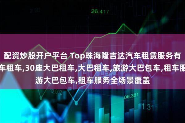 配资炒股开户平台 Top珠海隆吉达汽车租赁服务有限公司：大巴车租车,30座大巴租车,大巴租车,旅游大巴包车,租车服务全场景覆盖