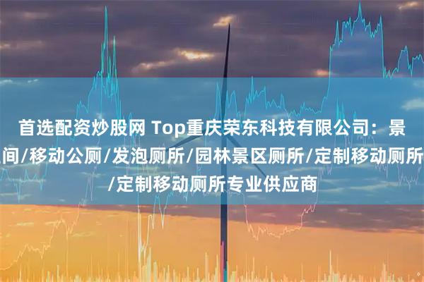 首选配资炒股网 Top重庆荣东科技有限公司：景区移动卫生间/移动公厕/发泡厕所/园林景区厕所/定制移动厕所专业供应商
