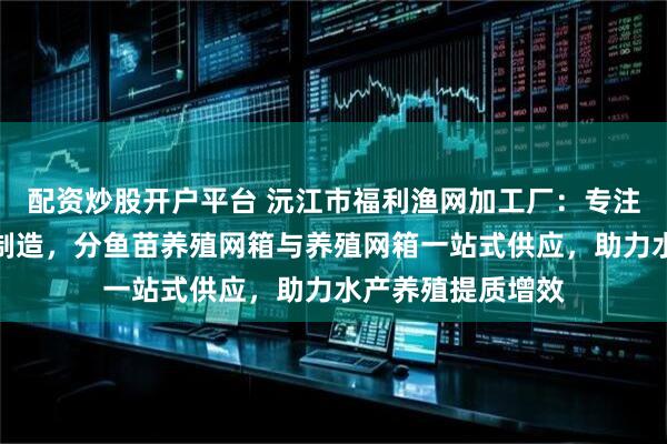 配资炒股开户平台 沅江市福利渔网加工厂：专注钢结构养鱼网箱制造，分鱼苗养殖网箱与养殖网箱一站式供应，助力水产养殖提质增效