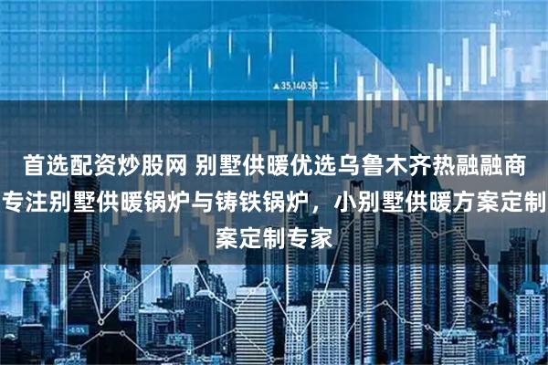 首选配资炒股网 别墅供暖优选乌鲁木齐热融融商贸，专注别墅供暖锅炉与铸铁锅炉，小别墅供暖方案定制专家