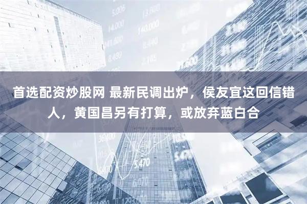 首选配资炒股网 最新民调出炉，侯友宜这回信错人，黄国昌另有打算，或放弃蓝白合