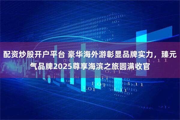 配资炒股开户平台 豪华海外游彰显品牌实力，臻元气品牌2025尊享海滨之旅圆满收官