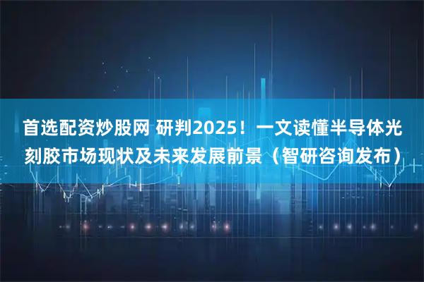 首选配资炒股网 研判2025！一文读懂半导体光刻胶市场现状及未来发展前景（智研咨询发布）