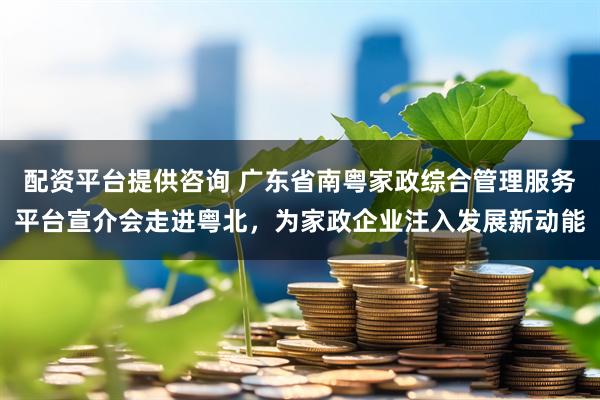 配资平台提供咨询 广东省南粤家政综合管理服务平台宣介会走进粤北，为家政企业注入发展新动能