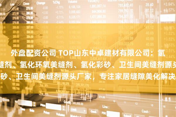 外盘配资公司 TOP山东中卓建材有限公司：氢化配方美缝剂、氢化美缝剂、氢化环氧美缝剂、氢化彩砂、卫生间美缝剂源头厂家，专注家居缝隙美化解决方案