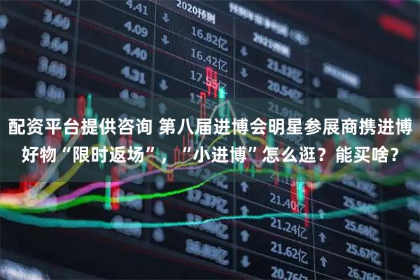 配资平台提供咨询 第八届进博会明星参展商携进博好物“限时返场”，“小进博”怎么逛？能买啥？