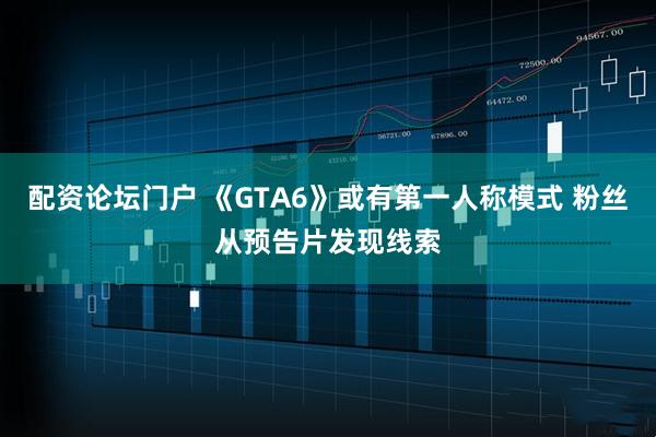 配资论坛门户 《GTA6》或有第一人称模式 粉丝从预告片发现线索