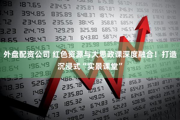 外盘配资公司 红色资源与大思政课深度融合!打造沉浸式“实景课堂”