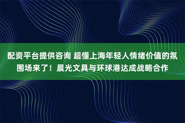 配资平台提供咨询 超懂上海年轻人情绪价值的氛围场来了！晨光文具与环球港达成战略合作