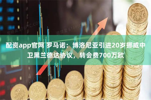 配资app官网 罗马诺：博洛尼亚引进20岁挪威中卫黑兰德达协议，转会费700万欧