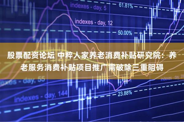股票配资论坛 中粹人家养老消费补贴研究院：养老服务消费补贴项目推广需破除三重阻碍