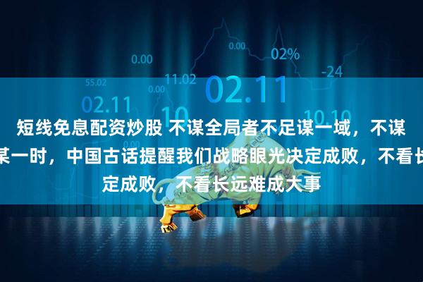 短线免息配资炒股 不谋全局者不足谋一域，不谋万世者不足某一时，中国古话提醒我们战略眼光决定成败，不看长远难成大事