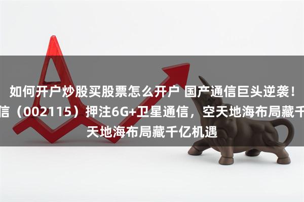 如何开户炒股买股票怎么开户 国产通信巨头逆袭!三维通信(002115)押注6G+卫星通信,空天地海布局藏千亿机遇