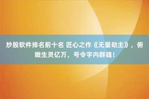 炒股软件排名前十名 匠心之作《无量劫主》，俯瞰生灵亿万，号令宇内群雄！