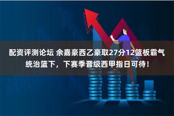 配资评测论坛 余嘉豪西乙豪取27分12篮板霸气统治篮下，下赛季晋级西甲指日可待！