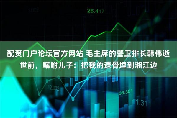 配资门户论坛官方网站 毛主席的警卫排长韩伟逝世前，嘱咐儿子：把我的遗骨埋到湘江边
