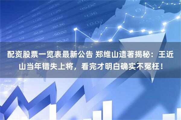 配资股票一览表最新公告 郑维山遗著揭秘：王近山当年错失上将，看完才明白确实不冤枉！