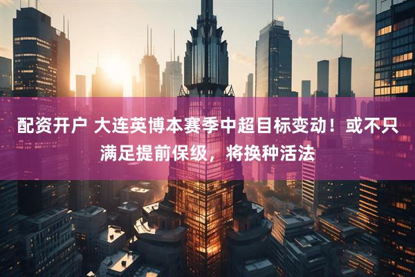 配资开户 大连英博本赛季中超目标变动！或不只满足提前保级，将换种活法