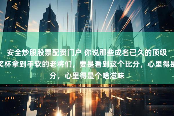 安全炒股股票配资门户 你说那些成名已久的顶级大牌、拿奖杯拿到手软的老将们，要是看到这个比分，心里得是个啥滋味