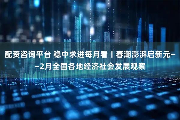 配资咨询平台 稳中求进每月看丨春潮澎湃启新元——2月全国各地经济社会发展观察