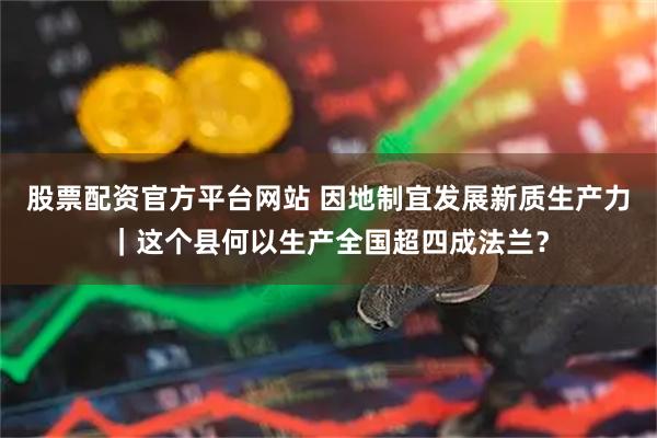 股票配资官方平台网站 因地制宜发展新质生产力｜这个县何以生产全国超四成法兰？