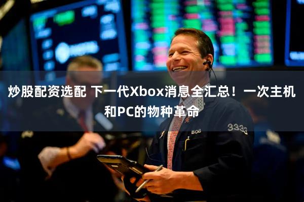 炒股配资选配 下一代Xbox消息全汇总！一次主机和PC的物种革命