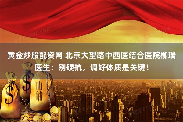 黄金炒股配资网 北京大望路中西医结合医院柳瑞医生:别硬抗,调好体质是关键!