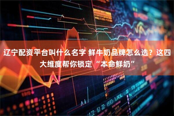 辽宁配资平台叫什么名字 鲜牛奶品牌怎么选?这四大维度帮你锁定 “本命鲜奶”