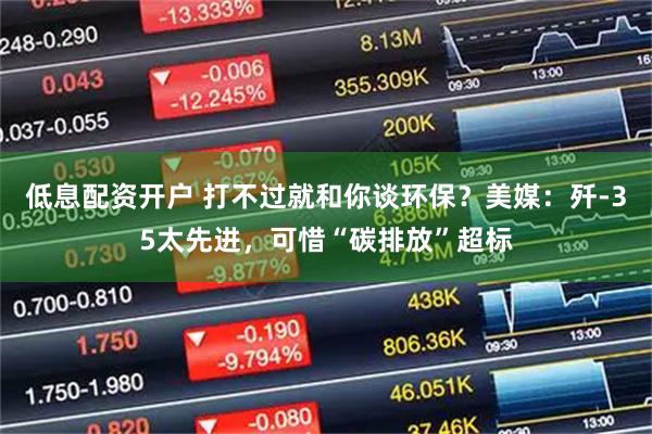 低息配资开户 打不过就和你谈环保？美媒：歼-35太先进，可惜“碳排放”超标