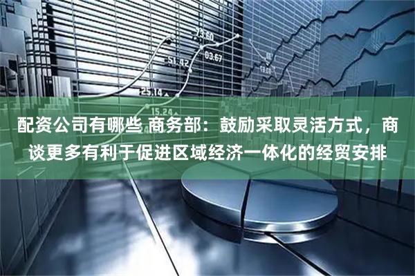 配资公司有哪些 商务部：鼓励采取灵活方式，商谈更多有利于促进区域经济一体化的经贸安排