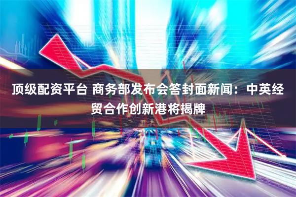 顶级配资平台 商务部发布会答封面新闻：中英经贸合作创新港将揭牌
