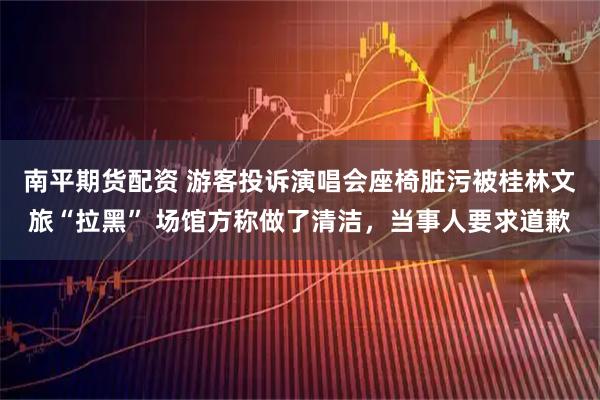南平期货配资 游客投诉演唱会座椅脏污被桂林文旅“拉黑” 场馆方称做了清洁，当事人要求道歉